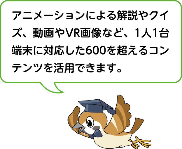 アニメーションによる解説やクイズ、動画やVR画像など、1人1台端末に対応した600を超えるコンテンツを活用できます。