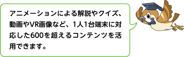 アニメーションによる解説やクイズ、動画やVR画像など、1人1台端末に対応した600を超えるコンテンツを活用できます。