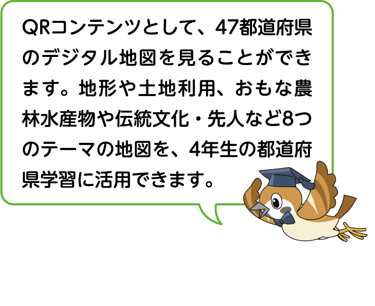 QRコンテンツとして47都道府県のデジタル地図を見ることができます。地形や土地利用、おもな農林水産物や伝統文化・先人など8つの地図を4年生の都道府県学習に活用できます。