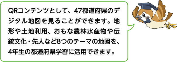 QRコンテンツとして47都道府県のデジタル地図を見ることができます。地形や土地利用、おもな農林水産物や伝統文化・先人など8つの地図を4年生の都道府県学習に活用できます。