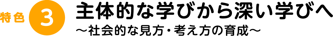 特色3：主体的な学びから深い学びへ～社会的な見方・考え方の育成～