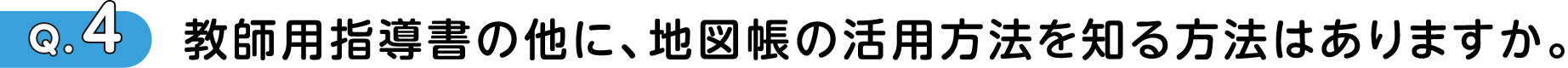 Q4 教師用指導書の他に，地図帳の活用方法を知る方法はありますか。