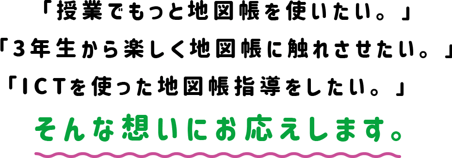 「授業でもっと地図帳を使いたい。」「3年生から楽しく地図帳に触れさせたい。」「ICTを使った地図帳指導をしたい。」　そんな想いにお応えします。