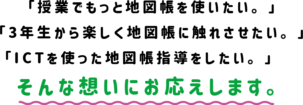 「授業でもっと地図帳を使いたい。」「3年生から楽しく地図帳に触れさせたい。」「ICTを使った地図帳指導をしたい。」　そんな想いにお応えします。