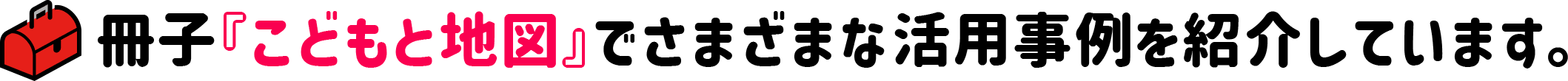 冊子『こどもと地図』でさまざまな活用事例を紹介しています。　